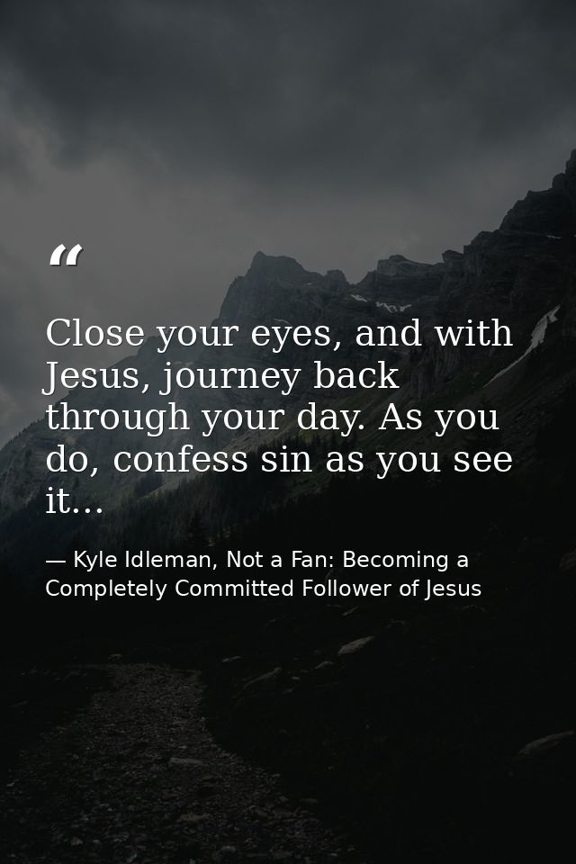 Close your eyes, and with Jesus, journey back through your day. As you do, confess sin as you see it... — Kyle Idleman, Not a Fan: Becoming a Completely Committed Follower of Jesus