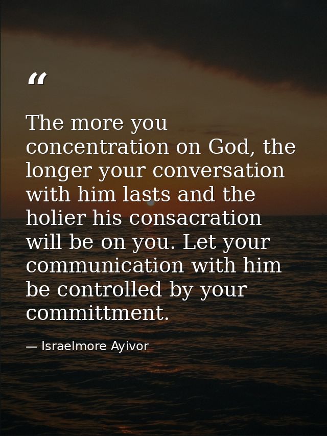 The more you concentration on God, the longer your conversation with him lasts and the holier his consacration will be o — Israelmore Ayivor