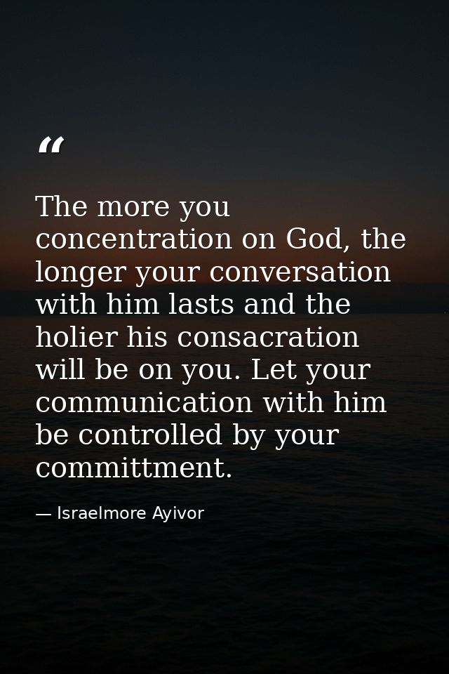 The more you concentration on God, the longer your conversation with him lasts and the holier his consacration will be o — Israelmore Ayivor