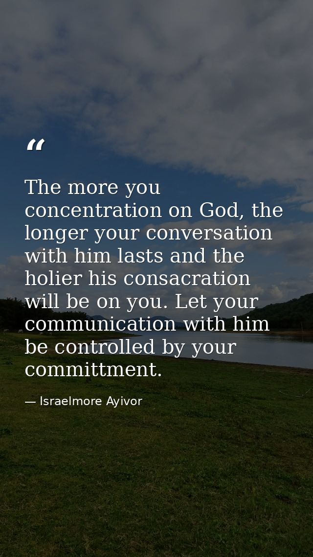 The more you concentration on God, the longer your conversation with him lasts and the holier his consacration will be o — Israelmore Ayivor