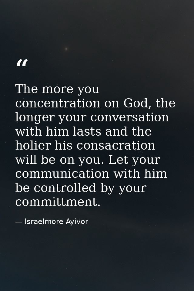 The more you concentration on God, the longer your conversation with him lasts and the holier his consacration will be o — Israelmore Ayivor