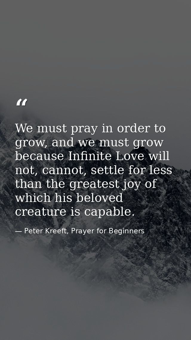 We must pray in order to grow, and we must grow because Infinite Love will not, cannot, settle for less than the greates — Peter Kreeft, Prayer for Beginners