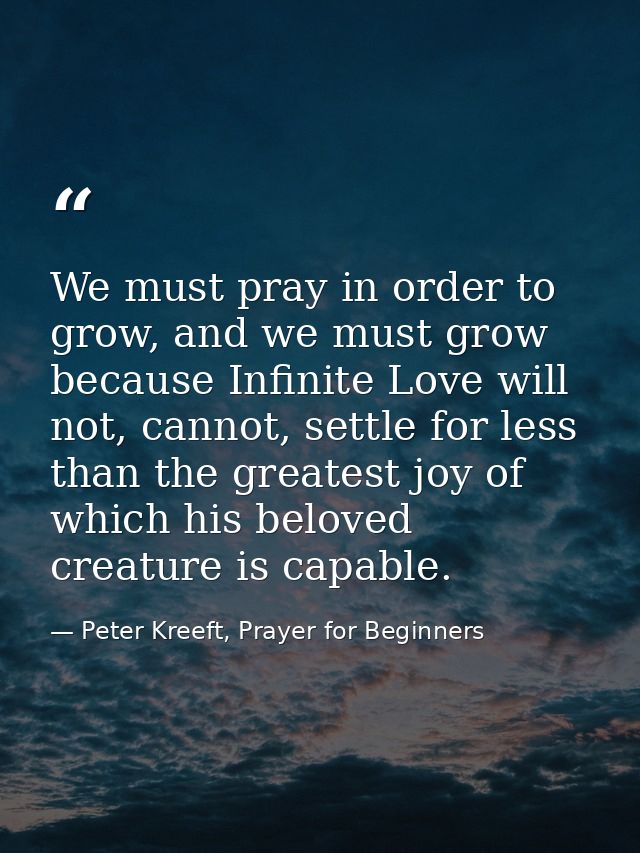 We must pray in order to grow, and we must grow because Infinite Love will not, cannot, settle for less than the greates — Peter Kreeft, Prayer for Beginners