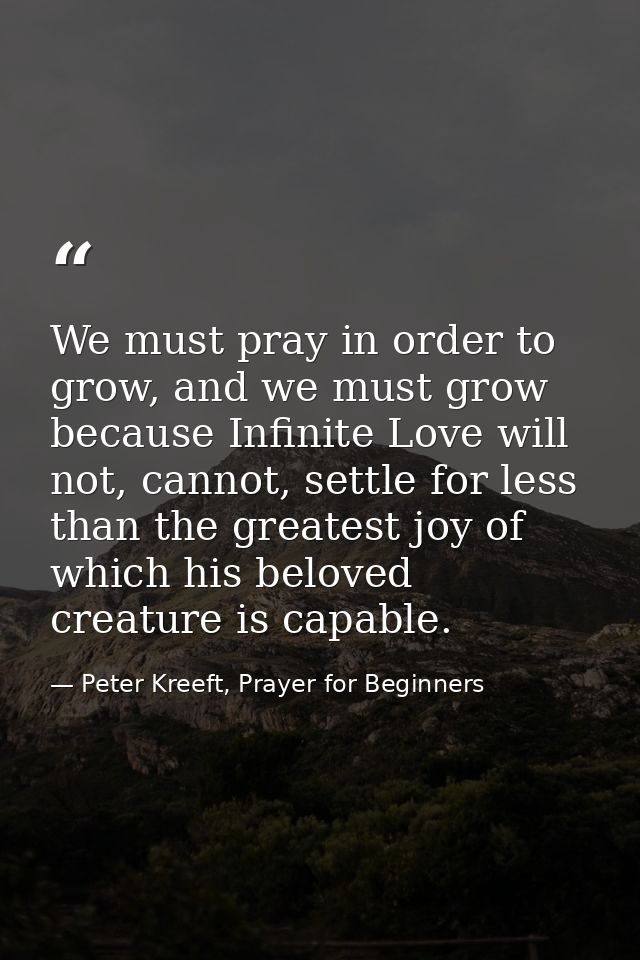 We must pray in order to grow, and we must grow because Infinite Love will not, cannot, settle for less than the greates — Peter Kreeft, Prayer for Beginners