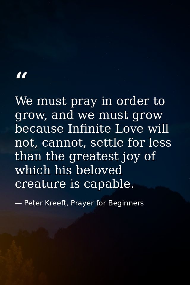 We must pray in order to grow, and we must grow because Infinite Love will not, cannot, settle for less than the greates — Peter Kreeft, Prayer for Beginners