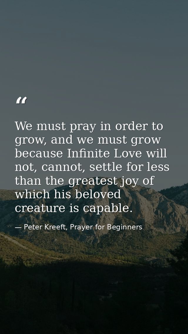 We must pray in order to grow, and we must grow because Infinite Love will not, cannot, settle for less than the greates — Peter Kreeft, Prayer for Beginners
