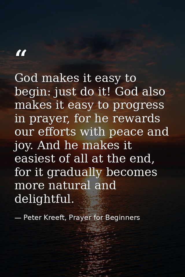 God makes it easy to begin: just do it! God also makes it easy to progress in prayer, for he rewards our efforts with pe — Peter Kreeft, Prayer for Beginners