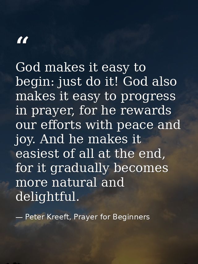 God makes it easy to begin: just do it! God also makes it easy to progress in prayer, for he rewards our efforts with pe — Peter Kreeft, Prayer for Beginners