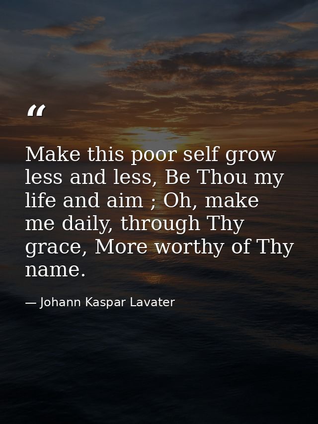 Make this poor self grow less and less, Be Thou my life and aim ; Oh, make me daily, through Thy grace, More worthy of T — Johann Kaspar Lavater