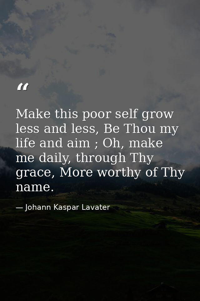 Make this poor self grow less and less, Be Thou my life and aim ; Oh, make me daily, through Thy grace, More worthy of T — Johann Kaspar Lavater