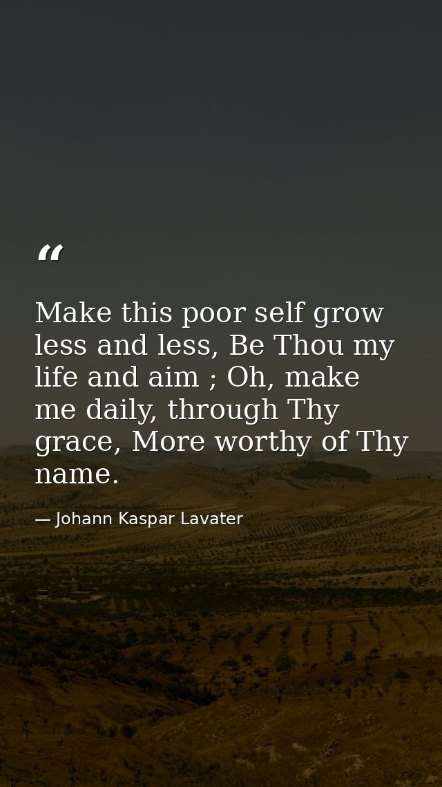 Make this poor self grow less and less, Be Thou my life and aim ; Oh, make me daily, through Thy grace, More worthy of T — Johann Kaspar Lavater