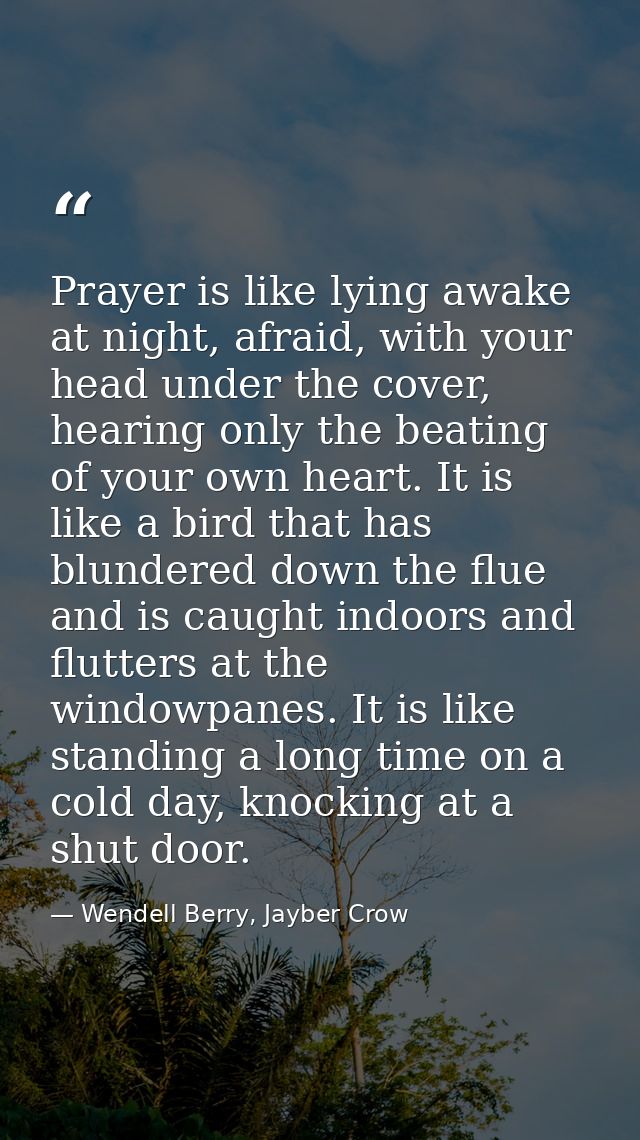 Prayer is like lying awake at night, afraid, with your head under the cover, hearing only the beating of your own heart. — Wendell Berry, Jayber Crow