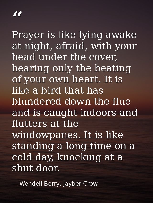 Prayer is like lying awake at night, afraid, with your head under the cover, hearing only the beating of your own heart. — Wendell Berry, Jayber Crow