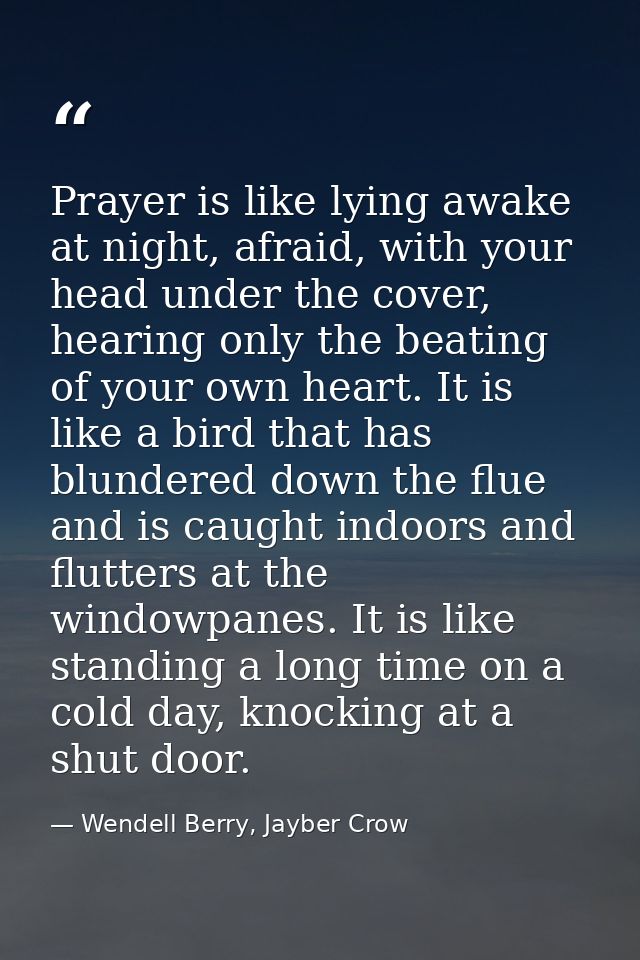 Prayer is like lying awake at night, afraid, with your head under the cover, hearing only the beating of your own heart. — Wendell Berry, Jayber Crow
