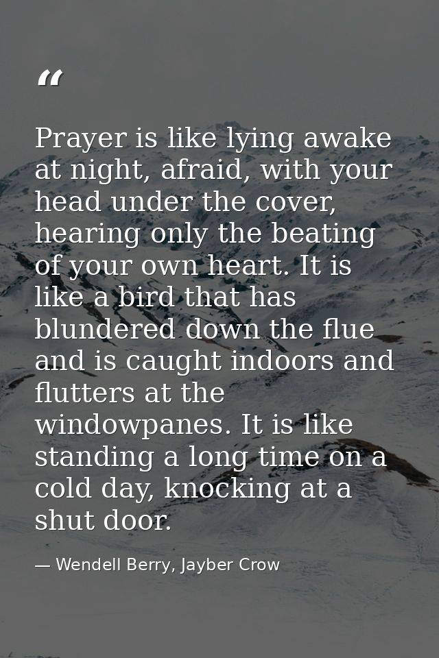 Prayer is like lying awake at night, afraid, with your head under the cover, hearing only the beating of your own heart. — Wendell Berry, Jayber Crow
