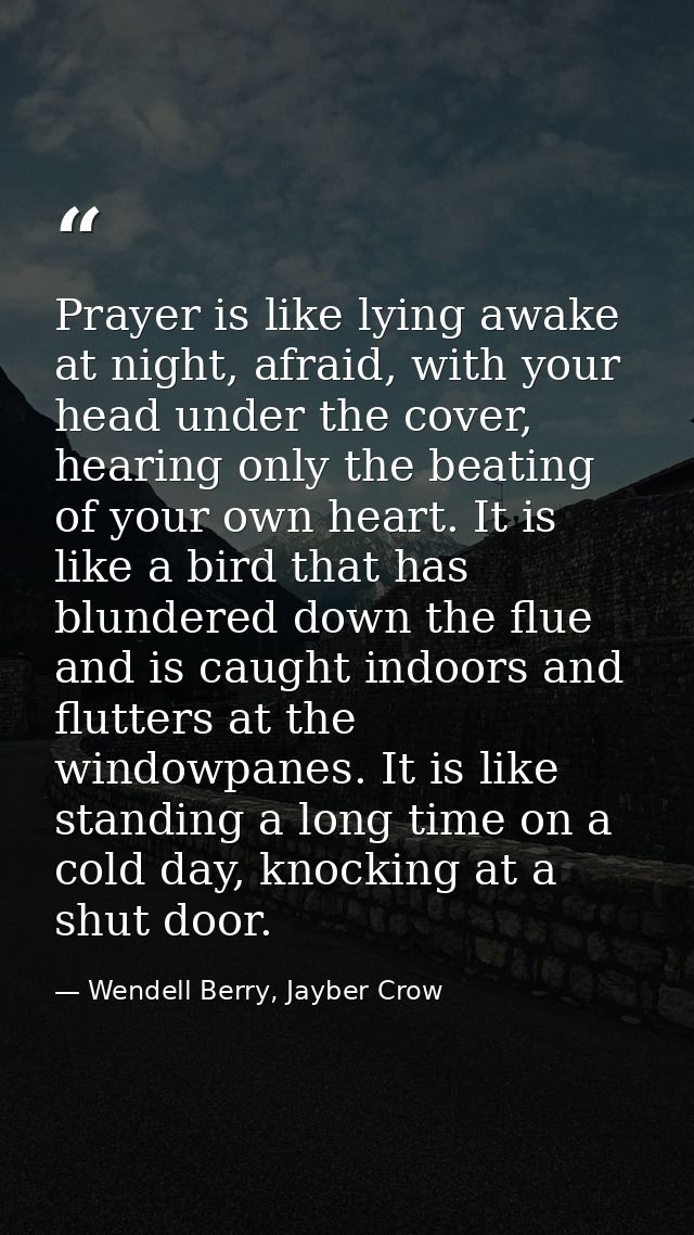 Prayer is like lying awake at night, afraid, with your head under the cover, hearing only the beating of your own heart. — Wendell Berry, Jayber Crow
