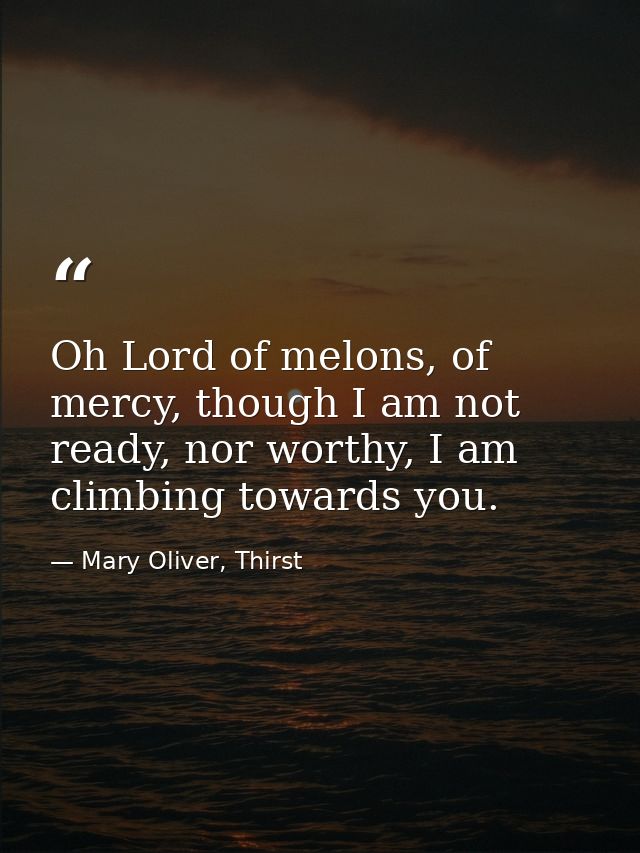 Oh Lord of melons, of mercy, though I am not ready, nor worthy, I am climbing towards you. — Mary Oliver, Thirst