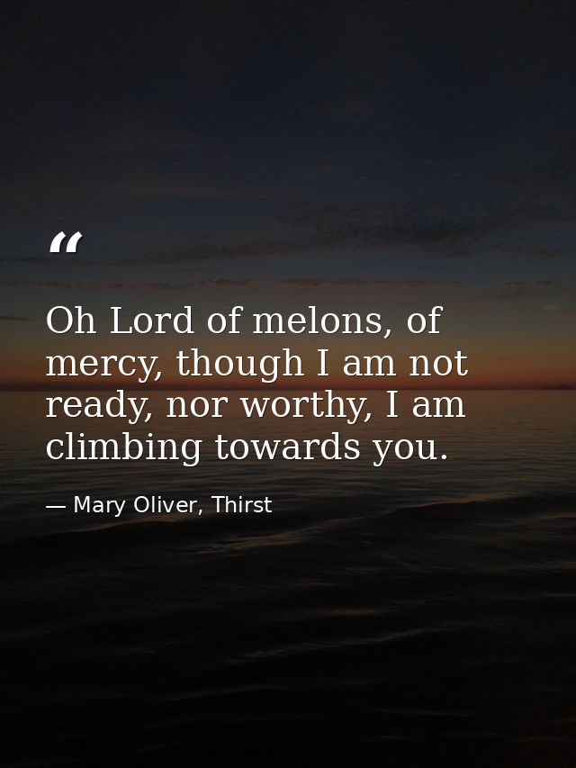 Oh Lord of melons, of mercy, though I am not ready, nor worthy, I am climbing towards you. — Mary Oliver, Thirst