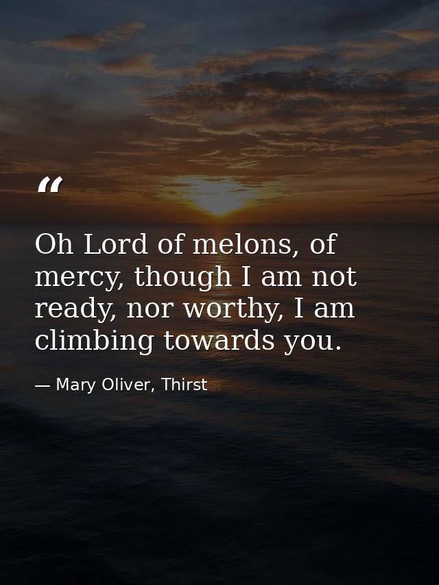 Oh Lord of melons, of mercy, though I am not ready, nor worthy, I am climbing towards you. — Mary Oliver, Thirst