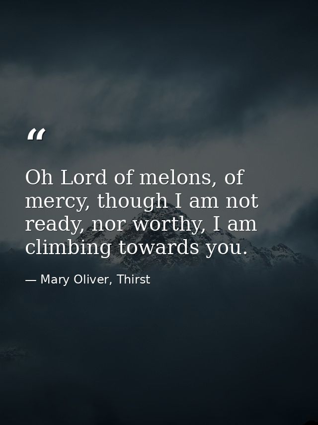Oh Lord of melons, of mercy, though I am not ready, nor worthy, I am climbing towards you. — Mary Oliver, Thirst