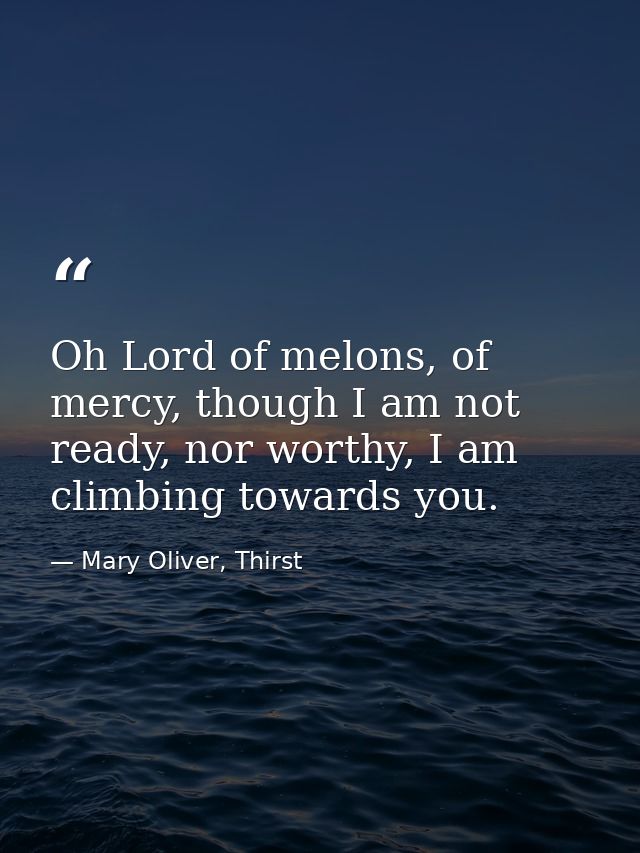 Oh Lord of melons, of mercy, though I am not ready, nor worthy, I am climbing towards you. — Mary Oliver, Thirst