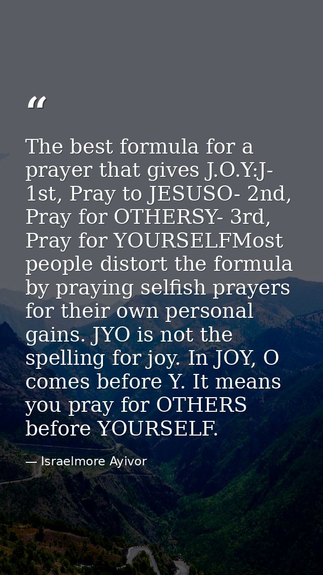 The best formula for a prayer that gives J.O.Y:J- 1st, Pray to JESUSO- 2nd, Pray for OTHERSY- 3rd, Pray for YOURSELFMost — Israelmore Ayivor