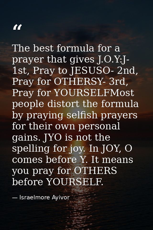 The best formula for a prayer that gives J.O.Y:J- 1st, Pray to JESUSO- 2nd, Pray for OTHERSY- 3rd, Pray for YOURSELFMost — Israelmore Ayivor