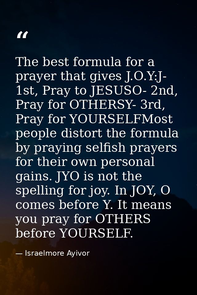 The best formula for a prayer that gives J.O.Y:J- 1st, Pray to JESUSO- 2nd, Pray for OTHERSY- 3rd, Pray for YOURSELFMost — Israelmore Ayivor