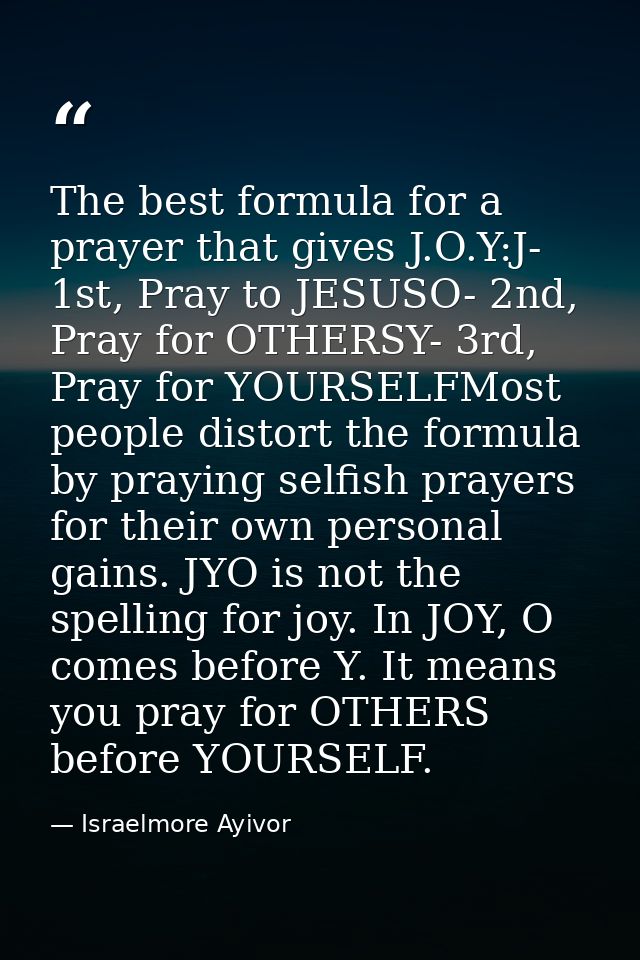 The best formula for a prayer that gives J.O.Y:J- 1st, Pray to JESUSO- 2nd, Pray for OTHERSY- 3rd, Pray for YOURSELFMost — Israelmore Ayivor