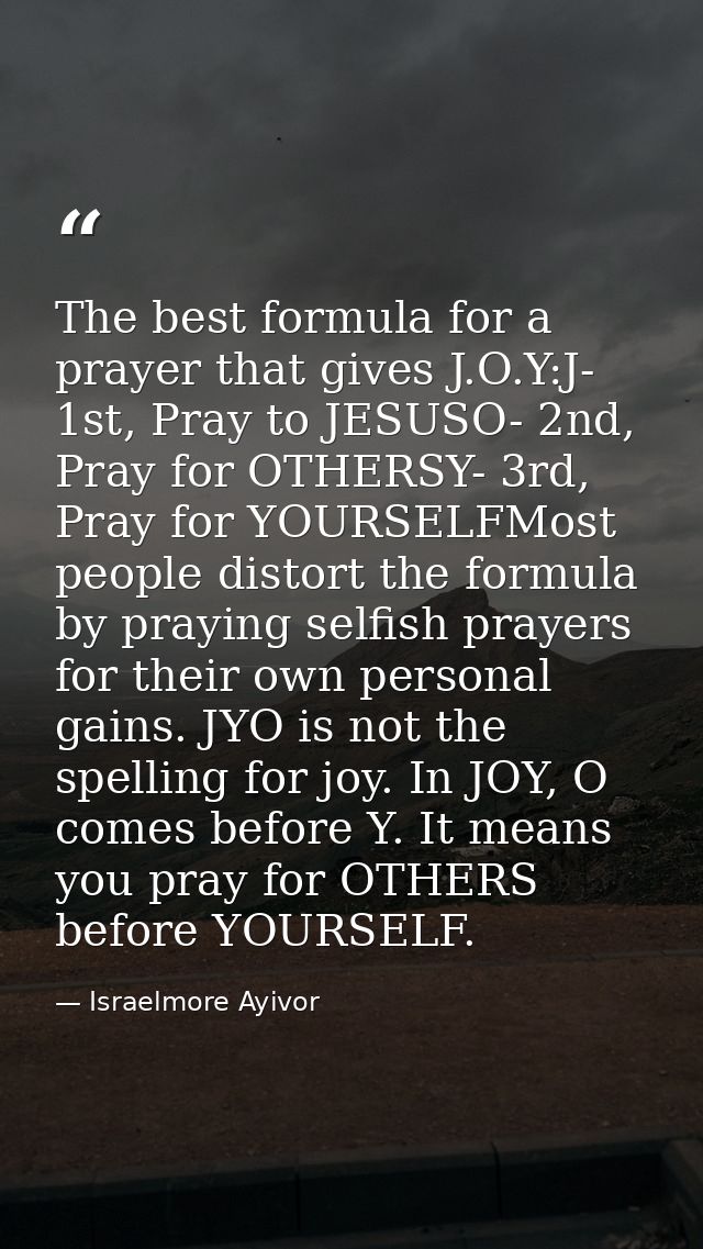 The best formula for a prayer that gives J.O.Y:J- 1st, Pray to JESUSO- 2nd, Pray for OTHERSY- 3rd, Pray for YOURSELFMost — Israelmore Ayivor