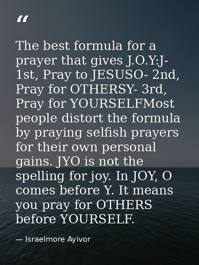 The best formula for a prayer that gives J.O.Y:J- 1st, Pray to JESUSO- 2nd, Pray for OTHERSY- 3rd, Pray for YOURSELFMost — Israelmore Ayivor