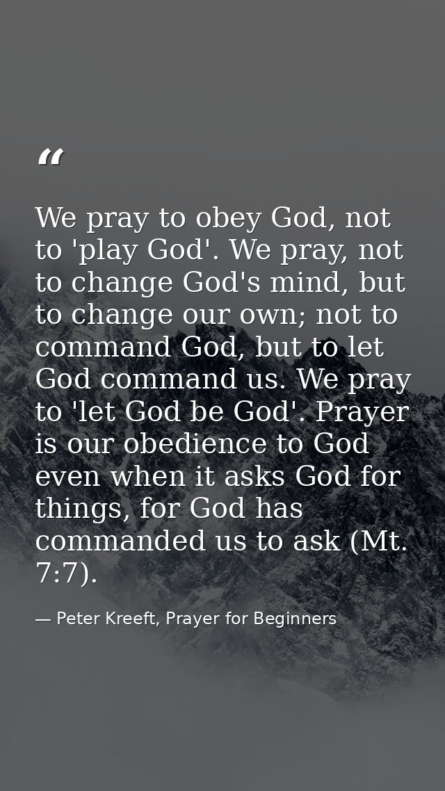 We pray to obey God, not to 'play God'. We pray, not to change God's mind, but to change our own; not to command God, bu — Peter Kreeft, Prayer for Beginners