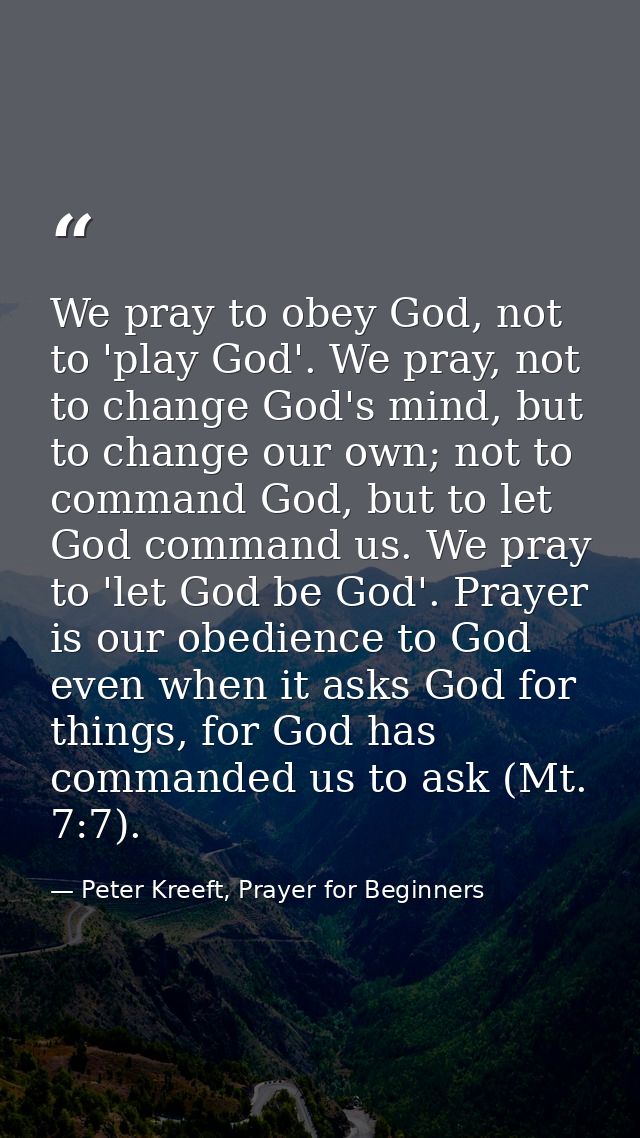 We pray to obey God, not to 'play God'. We pray, not to change God's mind, but to change our own; not to command God, bu — Peter Kreeft, Prayer for Beginners