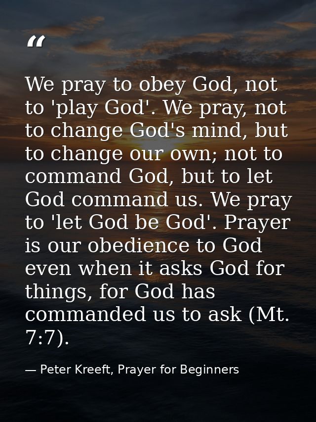 We pray to obey God, not to 'play God'. We pray, not to change God's mind, but to change our own; not to command God, bu — Peter Kreeft, Prayer for Beginners