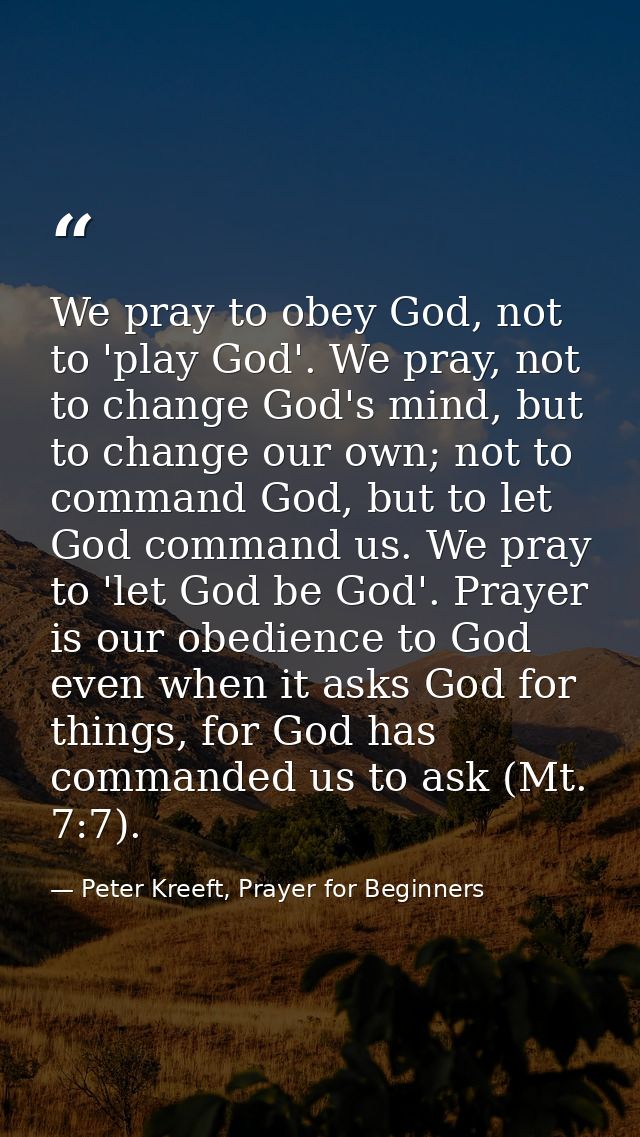 We pray to obey God, not to 'play God'. We pray, not to change God's mind, but to change our own; not to command God, bu — Peter Kreeft, Prayer for Beginners