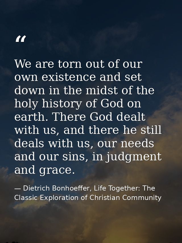 We are torn out of our own existence and set down in the midst of the holy history of God on earth. There God dealt with — Dietrich Bonhoeffer, Life Together: The Classic Exploration of Christian Community