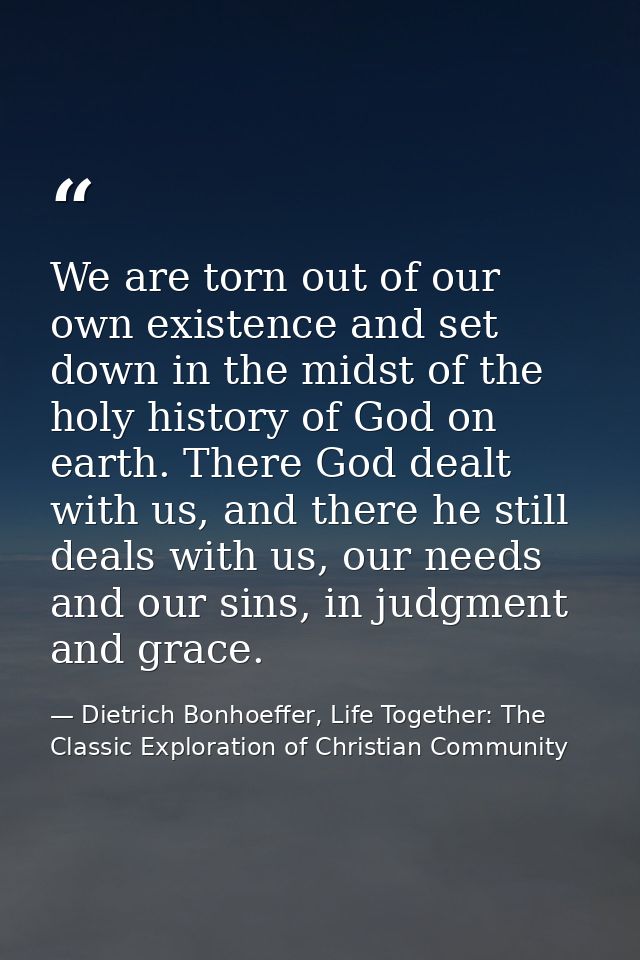 We are torn out of our own existence and set down in the midst of the holy history of God on earth. There God dealt with — Dietrich Bonhoeffer, Life Together: The Classic Exploration of Christian Community