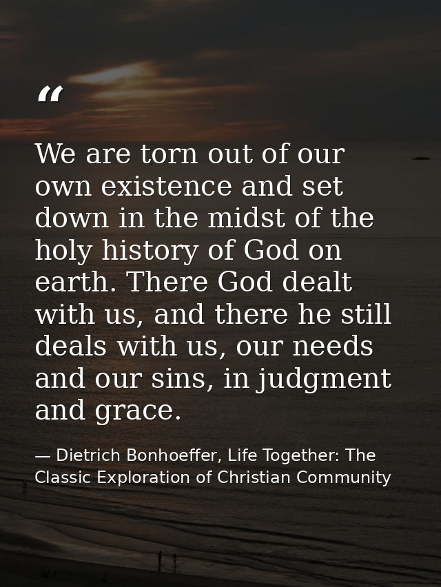 We are torn out of our own existence and set down in the midst of the holy history of God on earth. There God dealt with — Dietrich Bonhoeffer, Life Together: The Classic Exploration of Christian Community