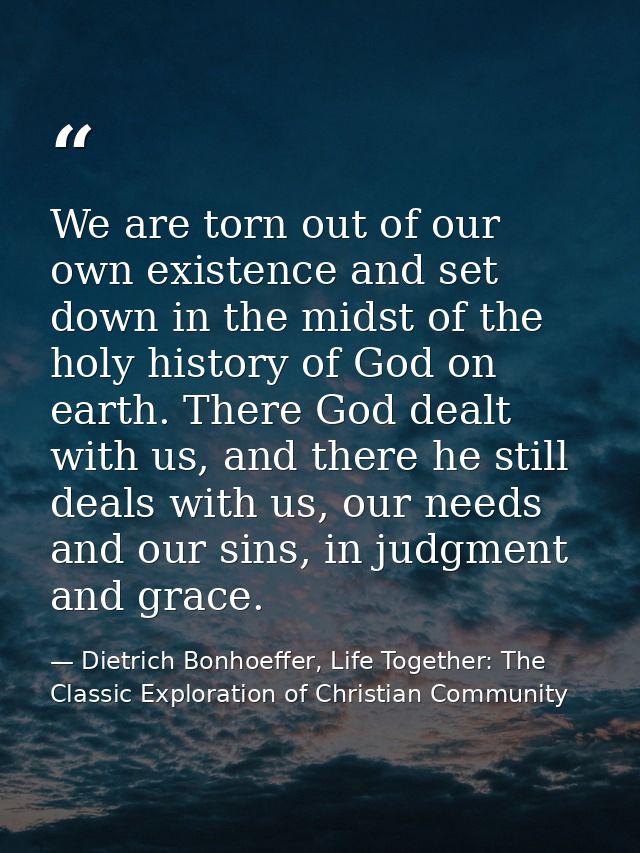 We are torn out of our own existence and set down in the midst of the holy history of God on earth. There God dealt with — Dietrich Bonhoeffer, Life Together: The Classic Exploration of Christian Community