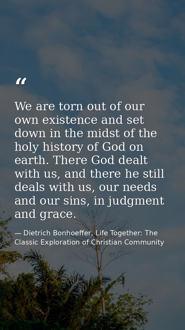 We are torn out of our own existence and set down in the midst of the holy history of God on earth. There God dealt with — Dietrich Bonhoeffer, Life Together: The Classic Exploration of Christian Community