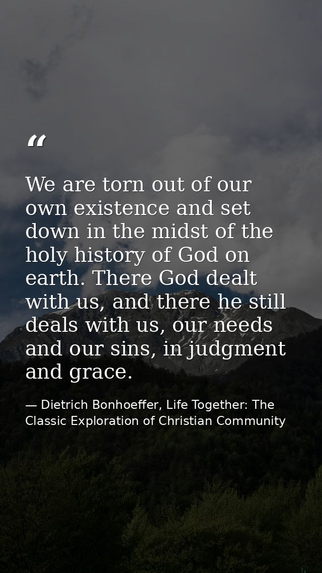 We are torn out of our own existence and set down in the midst of the holy history of God on earth. There God dealt with — Dietrich Bonhoeffer, Life Together: The Classic Exploration of Christian Community