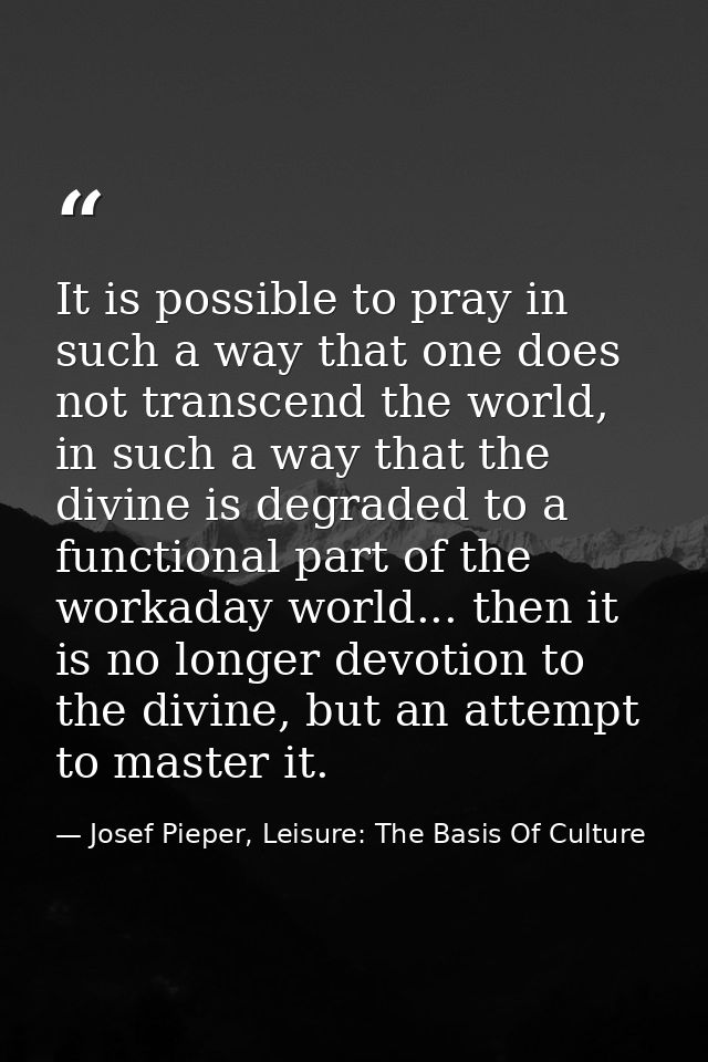 It is possible to pray in such a way that one does not transcend the world, in such a way that the divine is degraded to — Josef Pieper, Leisure: The Basis Of Culture