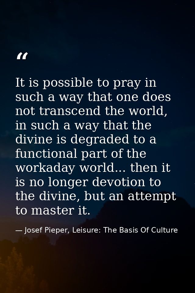 It is possible to pray in such a way that one does not transcend the world, in such a way that the divine is degraded to — Josef Pieper, Leisure: The Basis Of Culture