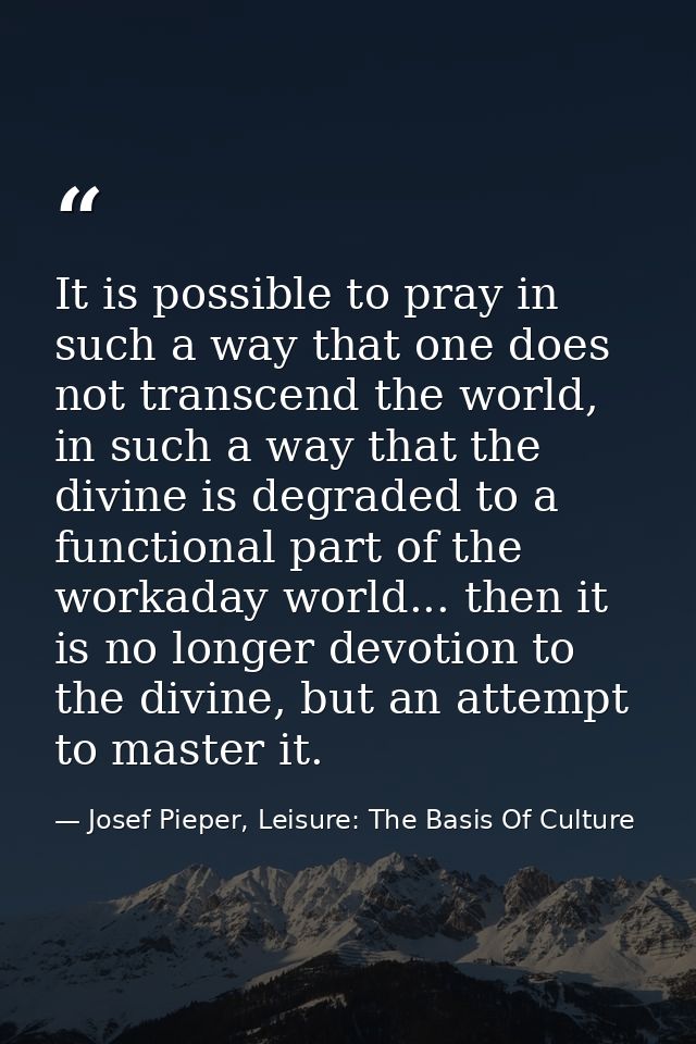 It is possible to pray in such a way that one does not transcend the world, in such a way that the divine is degraded to — Josef Pieper, Leisure: The Basis Of Culture