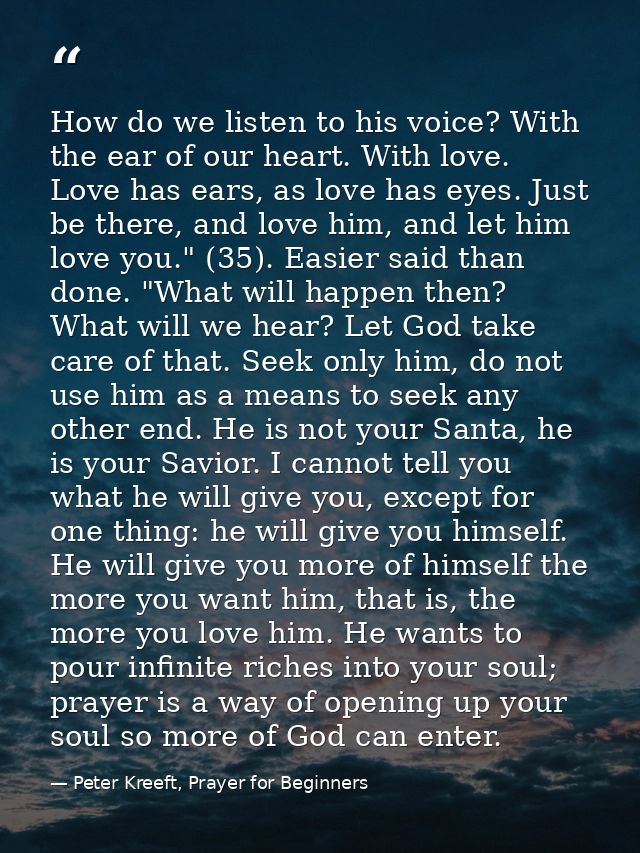 How do we listen to his voice? With the ear of our heart. With love. Love has ears, as love has eyes. Just be there, and — Peter Kreeft, Prayer for Beginners