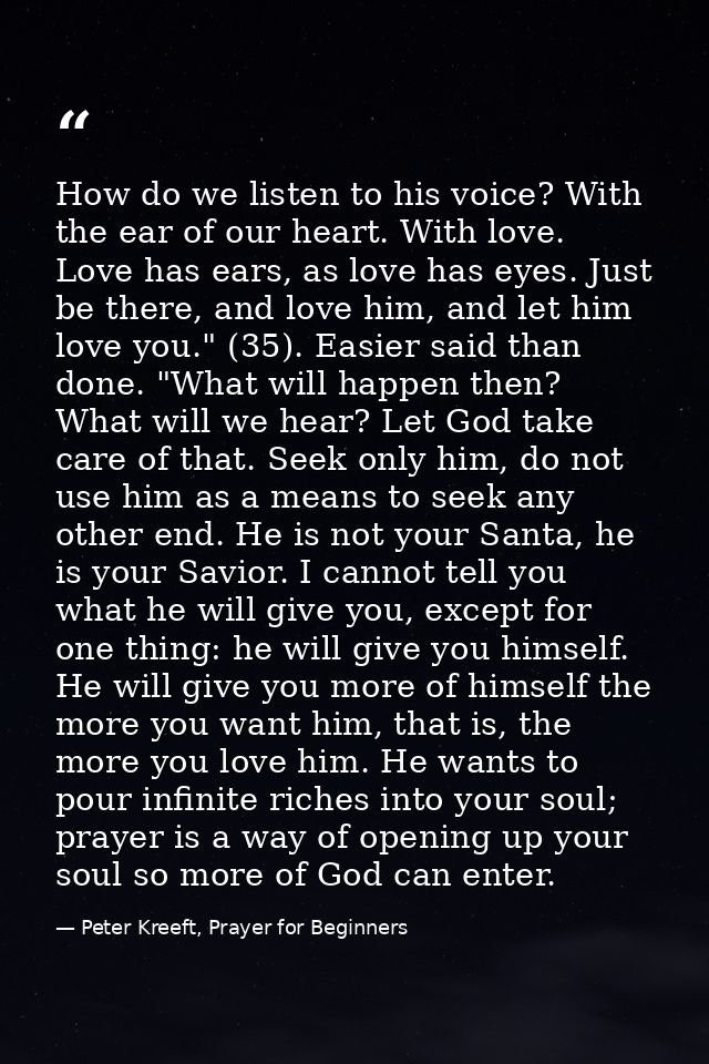 How do we listen to his voice? With the ear of our heart. With love. Love has ears, as love has eyes. Just be there, and — Peter Kreeft, Prayer for Beginners