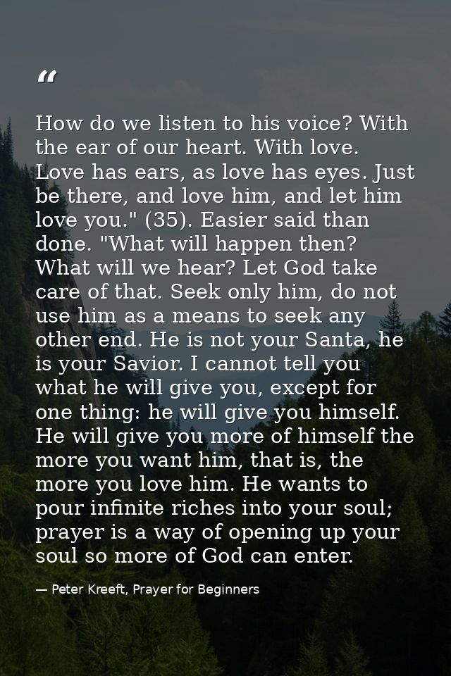 How do we listen to his voice? With the ear of our heart. With love. Love has ears, as love has eyes. Just be there, and — Peter Kreeft, Prayer for Beginners