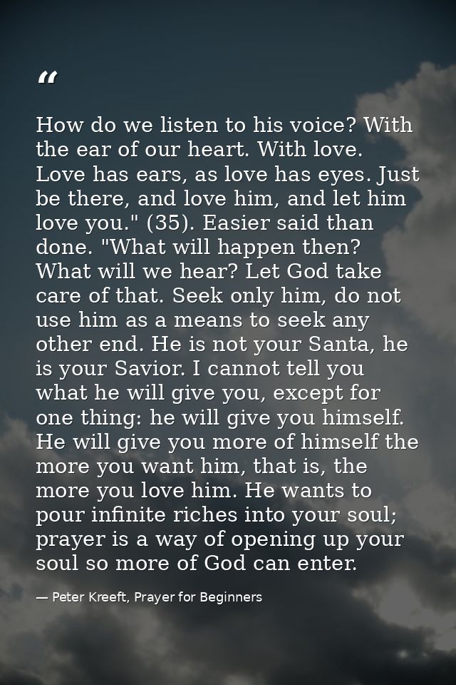 How do we listen to his voice? With the ear of our heart. With love. Love has ears, as love has eyes. Just be there, and — Peter Kreeft, Prayer for Beginners