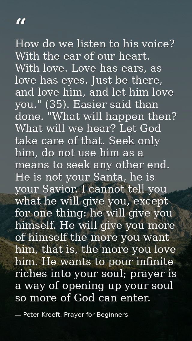 How do we listen to his voice? With the ear of our heart. With love. Love has ears, as love has eyes. Just be there, and — Peter Kreeft, Prayer for Beginners