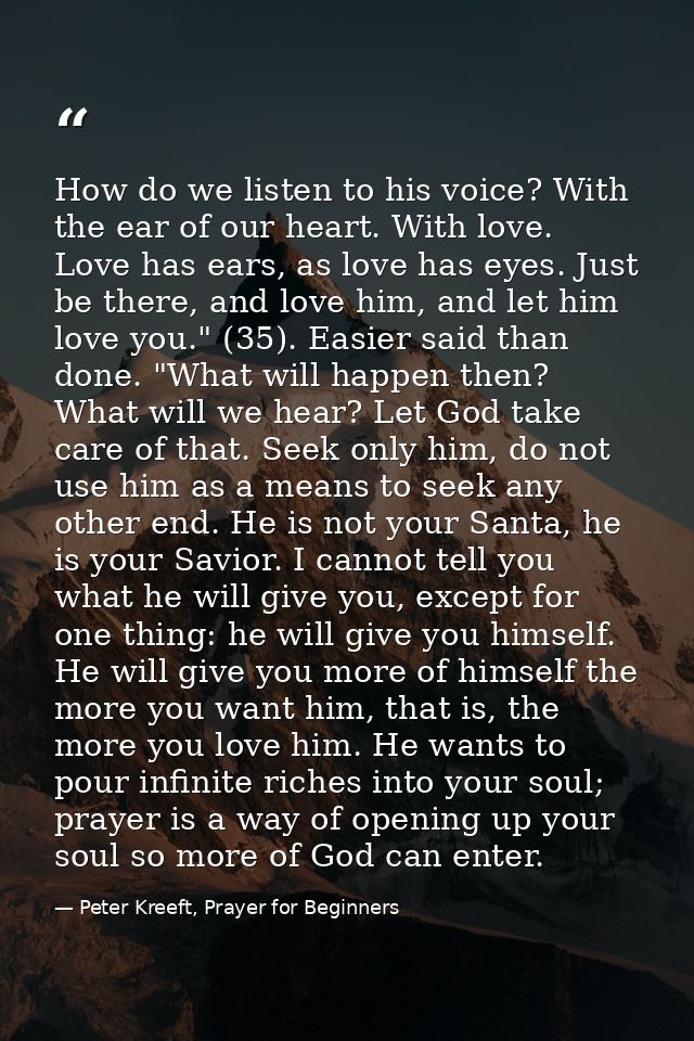 How do we listen to his voice? With the ear of our heart. With love. Love has ears, as love has eyes. Just be there, and — Peter Kreeft, Prayer for Beginners